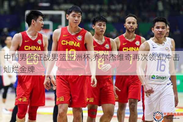中国男篮征战男篮亚洲杯,乔尔杰维奇再次领军冲击灿烂金牌