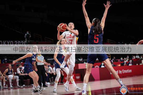 中国女篮精彩对决,横扫塞尔维亚展现统治力