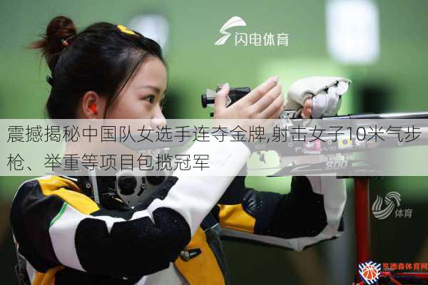 震撼揭秘中国队女选手连夺金牌,射击女子10米气步枪、举重等项目包揽冠军