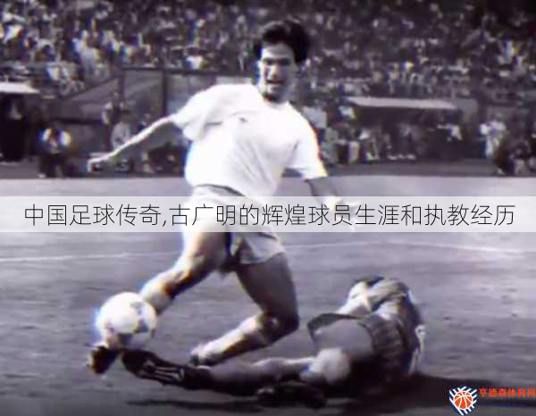 中国足球传奇,古广明的辉煌球员生涯和执教经历