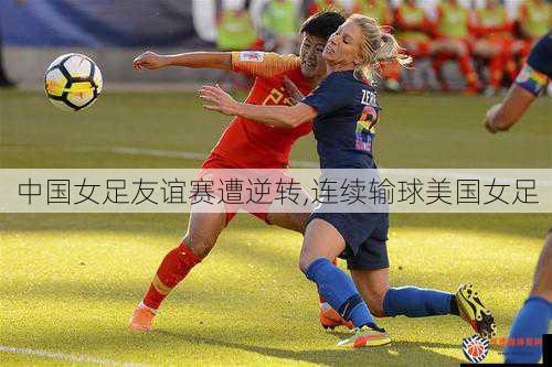 中国女足友谊赛遭逆转,连续输球美国女足