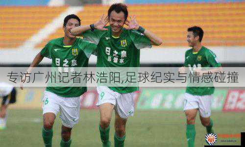 专访广州记者林浩阳,足球纪实与情感碰撞