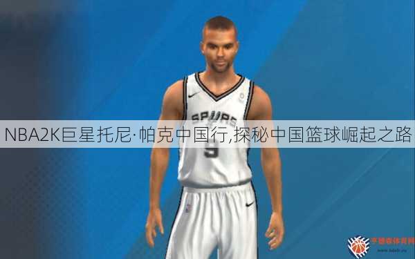 NBA2K巨星托尼·帕克中国行,探秘中国篮球崛起之路